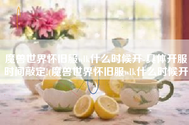 魔兽世界怀旧服wlk什么时候开-具体开服时间敲定!(魔兽世界怀旧服wlk什么时候开)