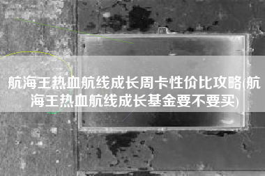 航海王热血航线成长周卡性价比攻略(航海王热血航线成长基金要不要买)