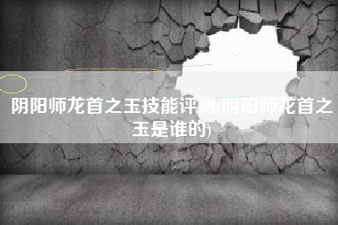 阴阳师龙首之玉技能评测(阴阳师龙首之玉是谁的)