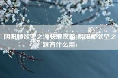 阴阳师欲望之源获取攻略(阴阳师欲望之源有什么用)