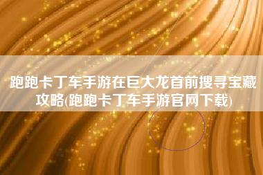 跑跑卡丁车手游在巨大龙首前搜寻宝藏攻略(跑跑卡丁车手游官网下载)