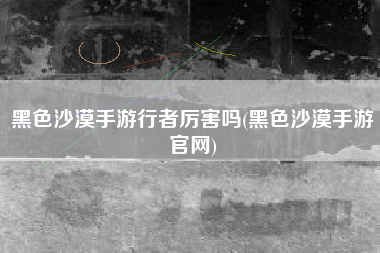 黑色沙漠手游行者厉害吗(黑色沙漠手游官网)