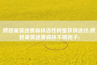 跨越星弧迷雾森林活性树苗获得途径(跨越星弧迷雾森林不明孢子)