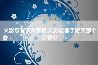 火影忍者手游竟猜,火影忍者手游买哪个忍者好