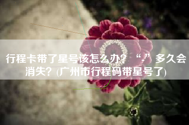 行程卡带了星号该怎么办？“-”多久会消失？(广州市行程码带星号了)
