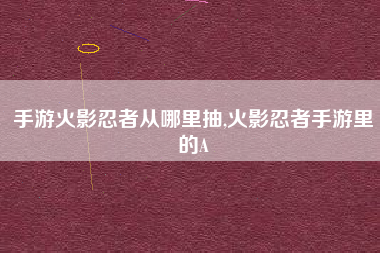 手游火影忍者从哪里抽,火影忍者手游里的A