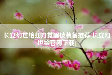 长安幻世绘狂刀觉醒技装备推荐(长安幻世绘官网下载)