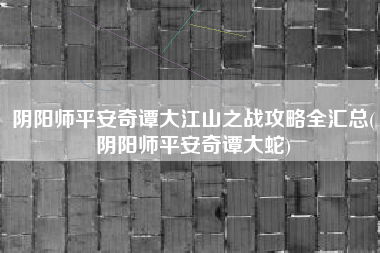阴阳师平安奇谭大江山之战攻略全汇总(阴阳师平安奇谭大蛇)