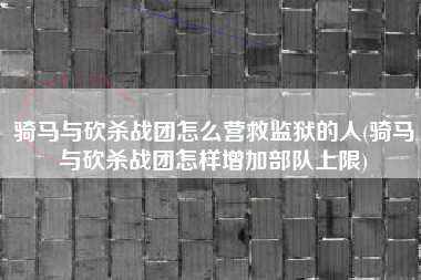 骑马与砍杀战团怎么营救监狱的人(骑马与砍杀战团怎样增加部队上限)