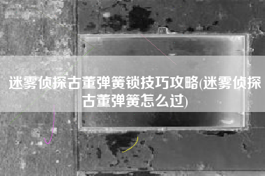 迷雾侦探古董弹簧锁技巧攻略(迷雾侦探古董弹簧怎么过)