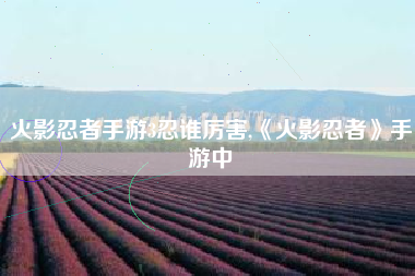 火影忍者手游3忍谁厉害,《火影忍者》手游中
