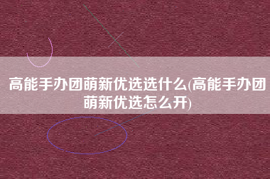 高能手办团萌新优选选什么(高能手办团萌新优选怎么开)