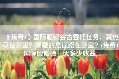 《传奇4》国际服银谷古委托任务，黄热草在哪里？隐藏的悬崖路在哪里？(传奇4国际服搬砖一天多少收益)