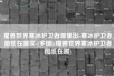 魔兽世界寒冰护卫者哪里出-寒冰护卫者图纸在哪买-[多图](魔兽世界寒冰护卫者图纸在哪)