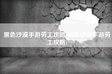 黑色沙漠手游劳工攻略(黑色沙漠手游劳工攻略)