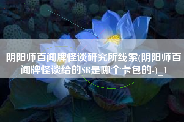 阴阳师百闻牌怪谈研究所线索(阴阳师百闻牌怪谈给的SR是哪个卡包的-)_1