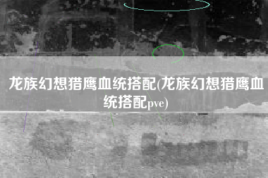 龙族幻想猎鹰血统搭配(龙族幻想猎鹰血统搭配pve)