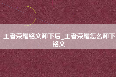 王者荣耀铭文卸下后_王者荣耀怎么卸下铭文