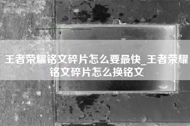 王者荣耀铭文碎片怎么要最快_王者荣耀铭文碎片怎么换铭文