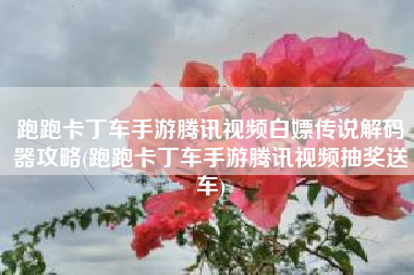 跑跑卡丁车手游腾讯视频白嫖传说解码器攻略(跑跑卡丁车手游腾讯视频抽奖送车)