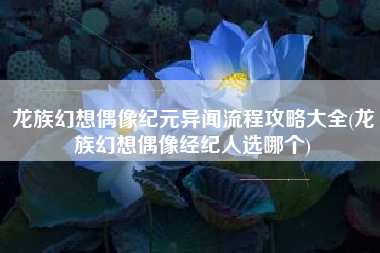 龙族幻想偶像纪元异闻流程攻略大全(龙族幻想偶像经纪人选哪个)