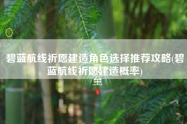 碧蓝航线祈愿建造角色选择推荐攻略(碧蓝航线祈愿建造概率)