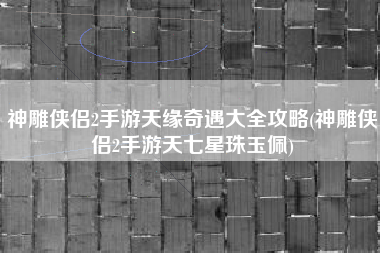 神雕侠侣2手游天缘奇遇大全攻略(神雕侠侣2手游天七星珠玉佩)