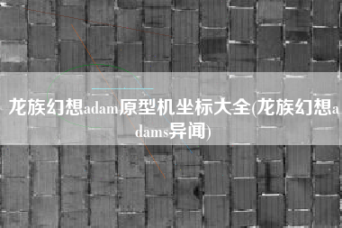 龙族幻想adam原型机坐标大全(龙族幻想adams异闻)