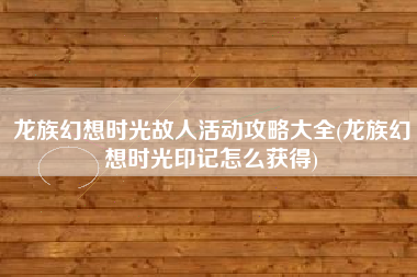 龙族幻想时光故人活动攻略大全(龙族幻想时光印记怎么获得)