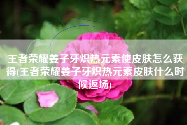 王者荣耀姜子牙炽热元素使皮肤怎么获得(王者荣耀姜子牙炽热元素皮肤什么时候返场)