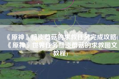 《原神》黯淡蘑菇的求救任务完成攻略(《原神》世界任务黯淡蘑菇的求救图文教程)