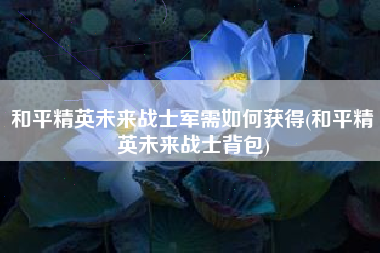 和平精英未来战士军需如何获得(和平精英未来战士背包)