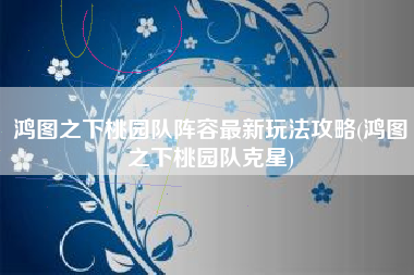 鸿图之下桃园队阵容最新玩法攻略(鸿图之下桃园队克星)