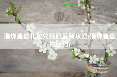 璀璨星途礼包兑换码最新攻略(璀璨星途礼包码)