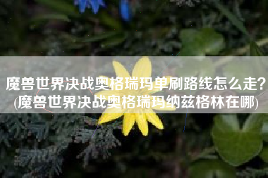 魔兽世界决战奥格瑞玛单刷路线怎么走？(魔兽世界决战奥格瑞玛纳兹格林在哪)