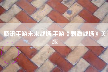 腾讯手游未来战场,手游《刺激战场》关服