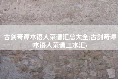 古剑奇谭木语人菜谱汇总大全(古剑奇谭木语人菜谱三水汇)