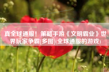 真全球通服！策略手游《文明霸业》世界玩家争霸[多图](全球通服的游戏)