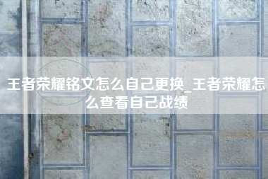 王者荣耀铭文怎么自己更换_王者荣耀怎么查看自己战绩