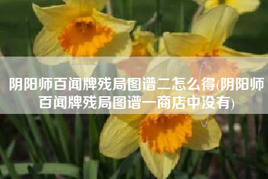 阴阳师百闻牌残局图谱二怎么得(阴阳师百闻牌残局图谱一商店中没有)