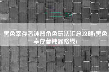 黑色幸存者钝器角色玩法汇总攻略(黑色幸存者钝器路线)