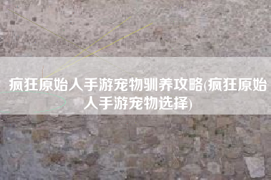 疯狂原始人手游宠物驯养攻略(疯狂原始人手游宠物选择)