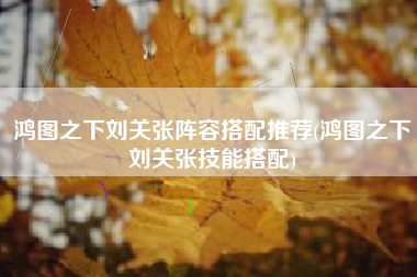 鸿图之下刘关张阵容搭配推荐(鸿图之下刘关张技能搭配)