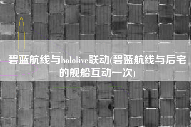 碧蓝航线与hololive联动(碧蓝航线与后宅的舰船互动一次)