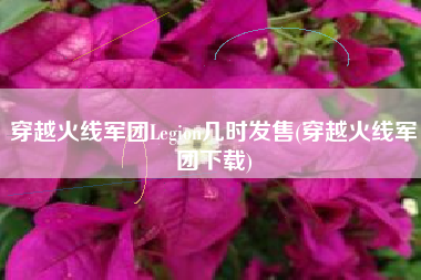 穿越火线军团Legion几时发售(穿越火线军团下载)