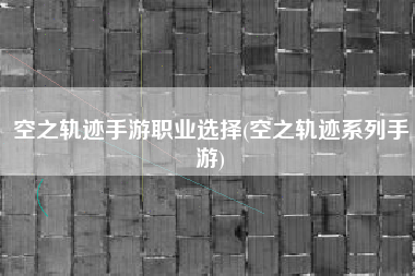 空之轨迹手游职业选择(空之轨迹系列手游)