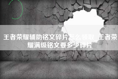 王者荣耀辅助铭文碎片怎么领取_王者荣耀满级铭文要多少碎片