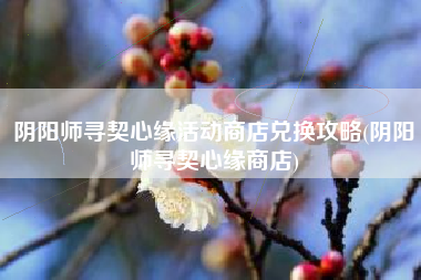 阴阳师寻契心缘活动商店兑换攻略(阴阳师寻契心缘商店)