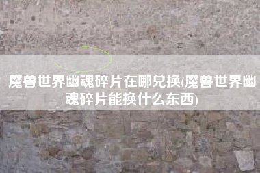 魔兽世界幽魂碎片在哪兑换(魔兽世界幽魂碎片能换什么东西)