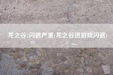 龙之谷2闪退严重(龙之谷进游戏闪退)